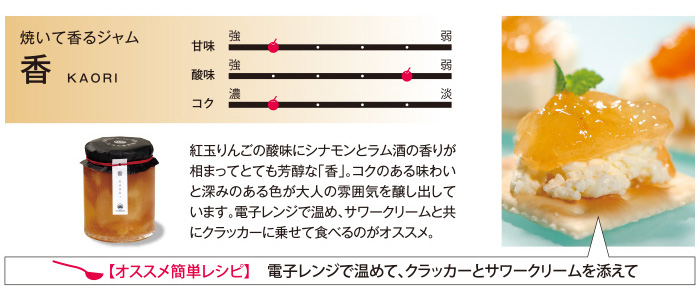 焼いて香るジャム 紅玉りんごの酸味にシナモンとラム酒の香りが相まってとても芳醇な「香」。コクのある味わいと深みのある色が大人の雰囲気を醸し出しています。電子レンジで温め、サワークリームと共にクラッカーにのせて食べるのがオススメ。